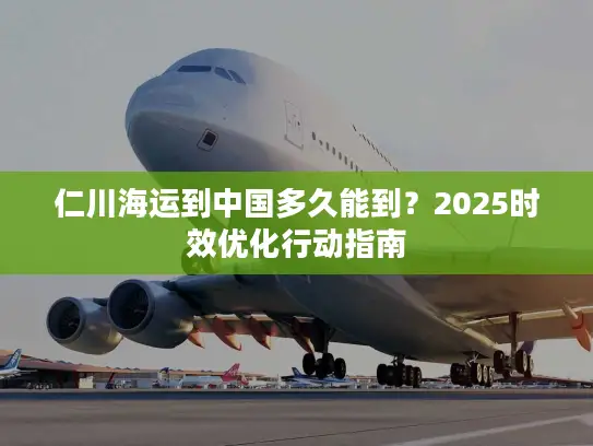 仁川海运到中国多久能到?2025时效优化行动指南 仁川海运到中国多久能到?2025时效优化行动指南