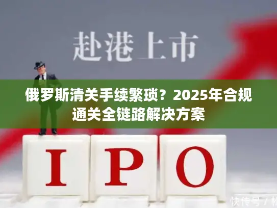 俄罗斯清关手续繁琐？2025年合规通关全链路解决方案