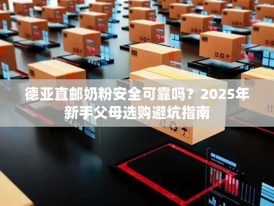 德亚直邮奶粉安全可靠吗？2025年新手父母选购避坑指南