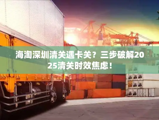 海淘深圳清关遇卡关？三步破解2025清关时效焦虑！