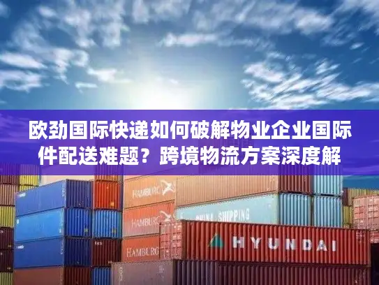 欧劲国际快递如何破解物业企业国际件配送难题？跨境物流方案深度解析