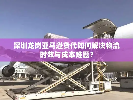深圳龙岗亚马逊货代如何解决物流时效与成本难题？