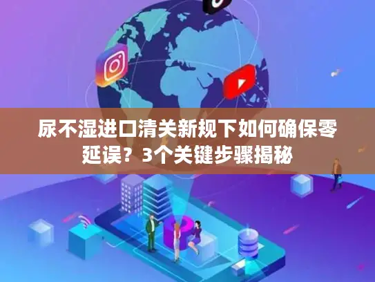 尿不湿进口清关新规下如何确保零延误？3个关键步骤揭秘