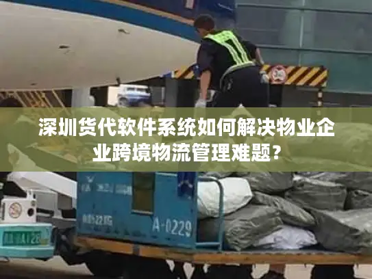 深圳货代软件系统如何解决物业企业跨境物流管理难题？
