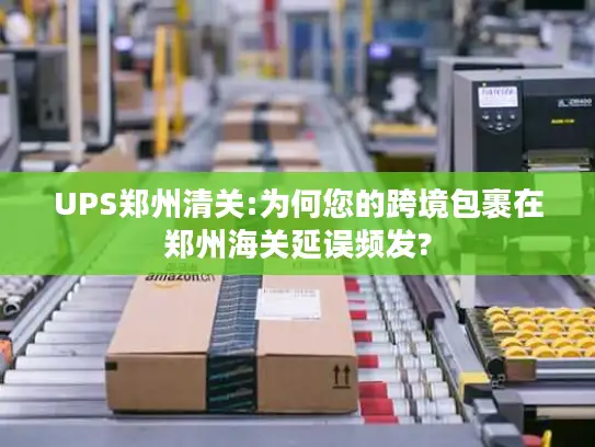 UPS郑州清关:为何您的跨境包裹在郑州海关延误频发?