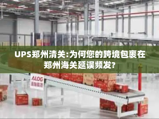 UPS郑州清关:为何您的跨境包裹在郑州海关延误频发?