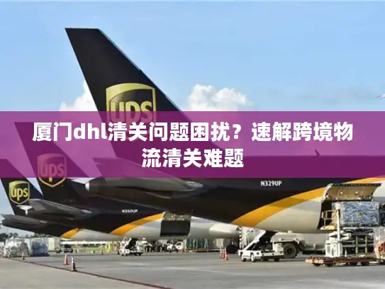 厦门dhl清关问题困扰？速解跨境物流清关难题