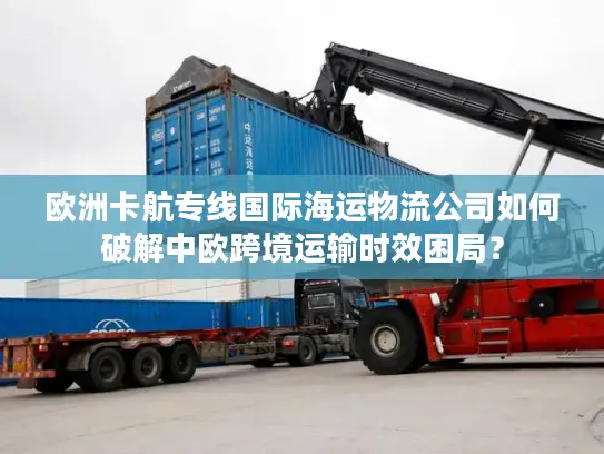 欧洲卡航专线国际海运物流公司如何破解中欧跨境运输时效困局？