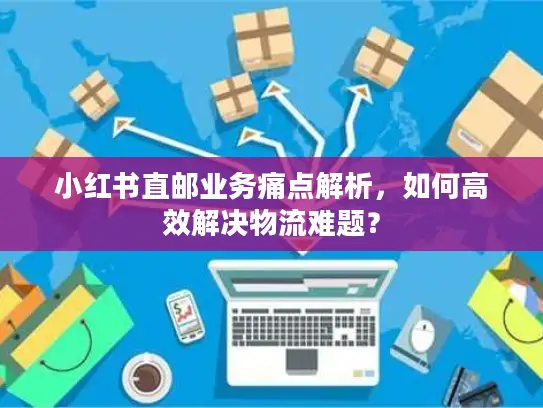 小红书直邮业务痛点解析，如何高效解决物流难题？