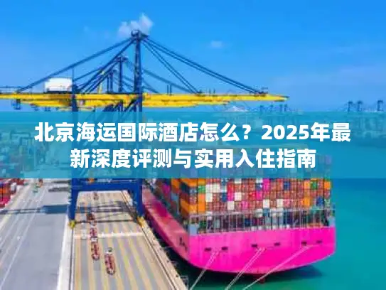 北京海运国际酒店怎么？2025年最新深度评测与实用入住指南