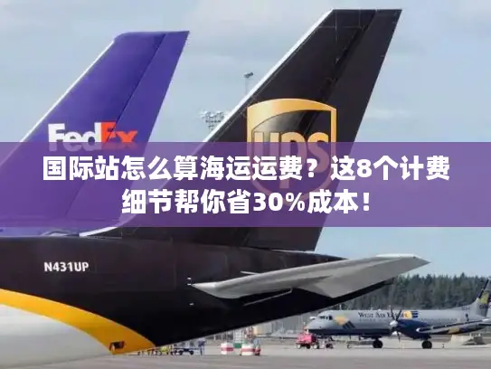 国际站怎么算海运运费？这8个计费细节帮你省30%成本！