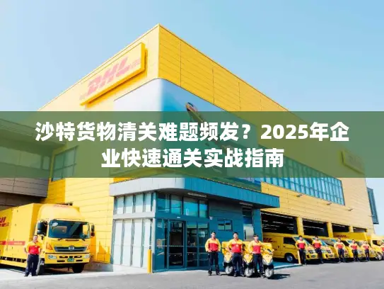 沙特货物清关难题频发？2025年企业快速通关实战指南