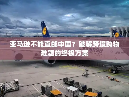 亚马逊不能直邮中国？破解跨境购物难题的终极方案