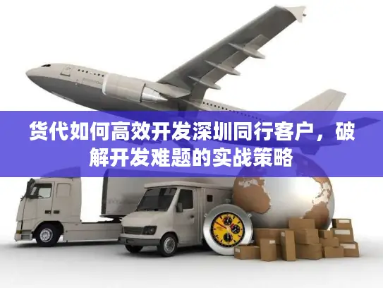 货代如何高效开发深圳同行客户，破解开发难题的实战策略