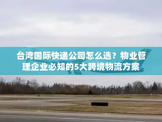 台湾国际快递公司怎么选？物业管理企业必知的5大跨境物流方案