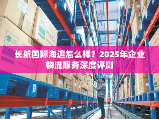 长航国际海运怎么样？2025年企业物流服务深度评测
