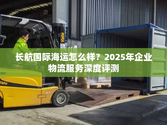 长航国际海运怎么样？2025年企业物流服务深度评测