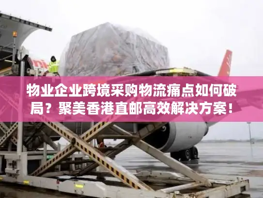 物业企业跨境采购物流痛点如何破局？聚美香港直邮高效解决方案！