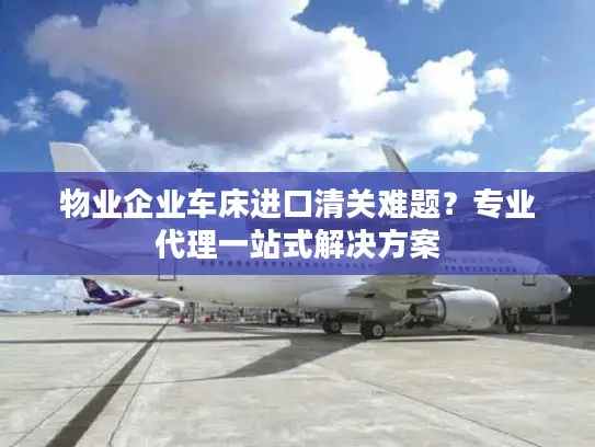 物业企业车床进口清关难题？专业代理一站式解决方案