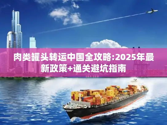 肉类罐头转运中国全攻略:2025年最新政策+通关避坑指南
