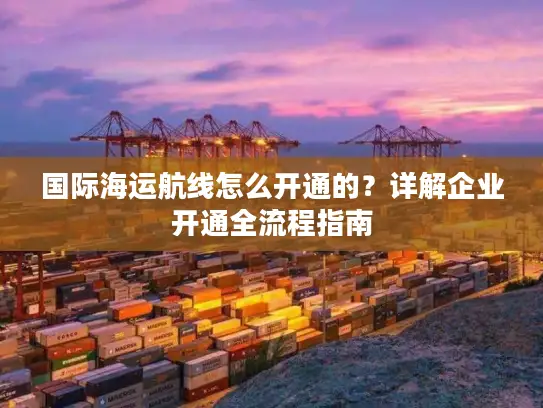 国际海运航线怎么开通的？详解企业开通全流程指南