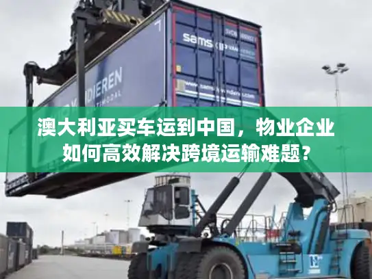 澳大利亚买车运到中国，物业企业如何高效解决跨境运输难题？