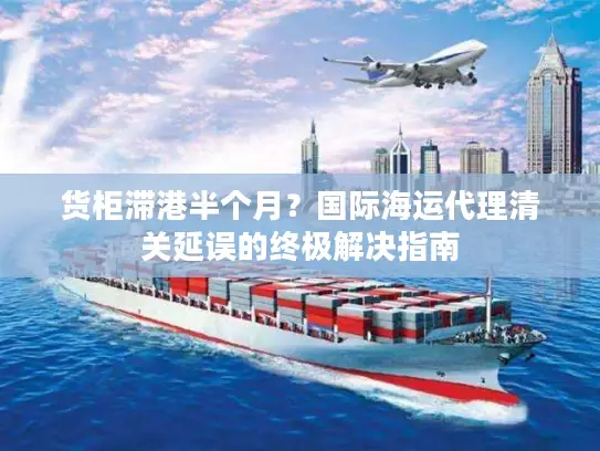货柜滞港半个月？国际海运代理清关延误的终极解决指南