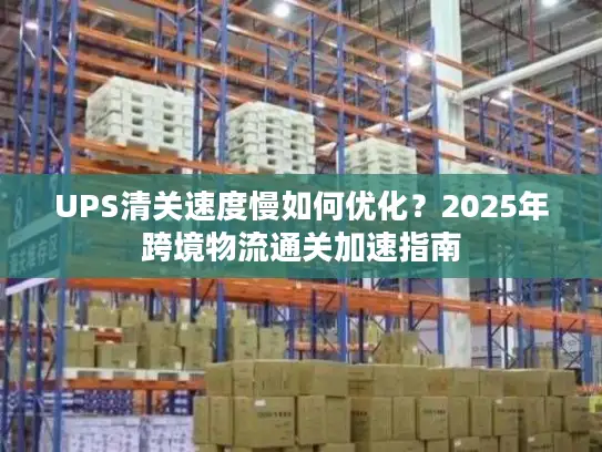 UPS清关速度慢如何优化？2025年跨境物流通关加速指南