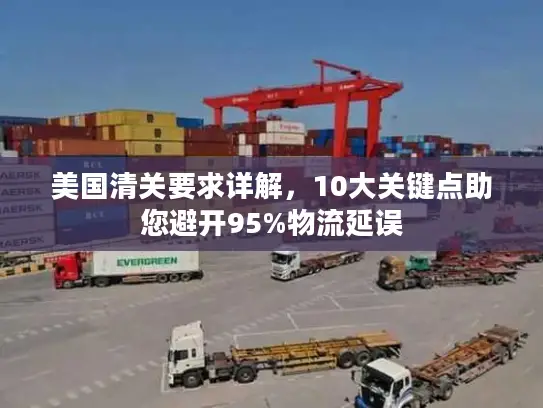 美国清关要求详解，10大关键点助您避开95%物流延误