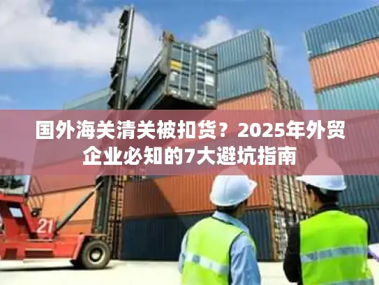 国外海关清关被扣货？2025年外贸企业必知的7大避坑指南