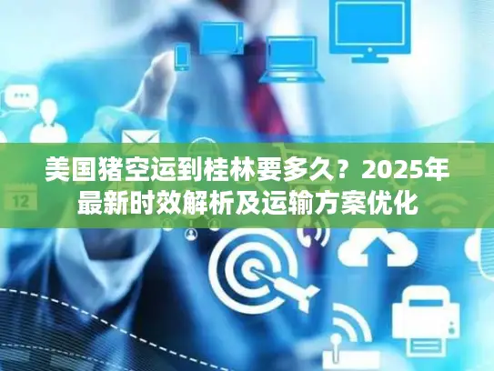 美国猪空运到桂林要多久？2025年最新时效解析及运输方案优化