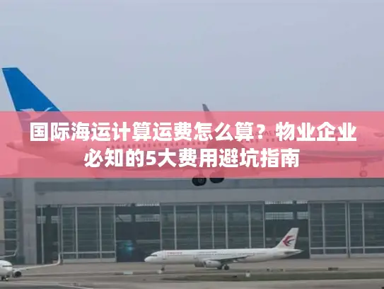国际海运计算运费怎么算？物业企业必知的5大费用避坑指南