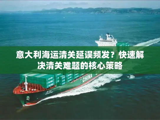 意大利海运清关延误频发？快速解决清关难题的核心策略
