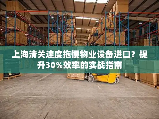 上海清关速度拖慢物业设备进口？提升30%效率的实战指南