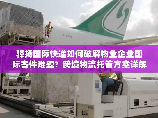 驿扬国际快递如何破解物业企业国际寄件难题？跨境物流托管方案详解