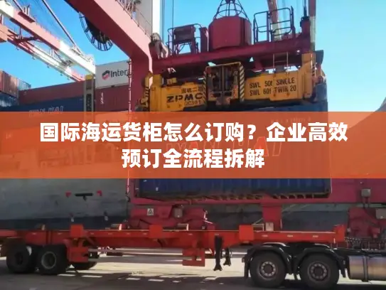 国际海运货柜怎么订购？企业高效预订全流程拆解