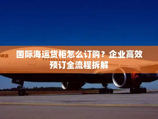 国际海运货柜怎么订购？企业高效预订全流程拆解