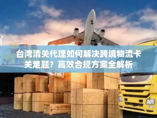 台湾清关代理如何解决跨境物流卡关难题？高效合规方案全解析