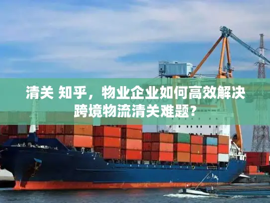 清关 知乎，物业企业如何高效解决跨境物流清关难题？