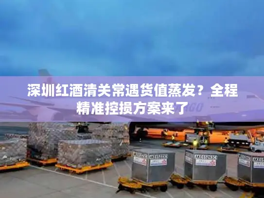 深圳红酒清关常遇货值蒸发？全程精准控损方案来了