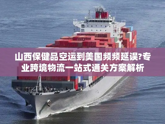山西保健品空运到美国频频延误?专业跨境物流一站式通关方案解析