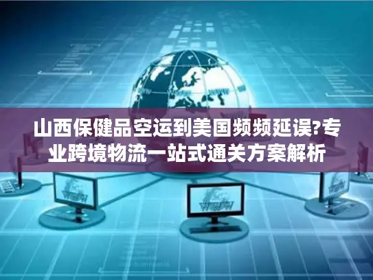 山西保健品空运到美国频频延误?专业跨境物流一站式通关方案解析
