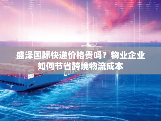 盛泽国际快递价格贵吗？物业企业如何节省跨境物流成本