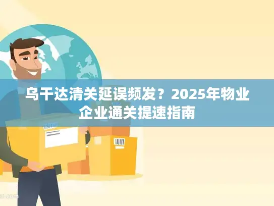 乌干达清关延误频发？2025年物业企业通关提速指南