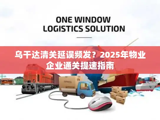 乌干达清关延误频发？2025年物业企业通关提速指南