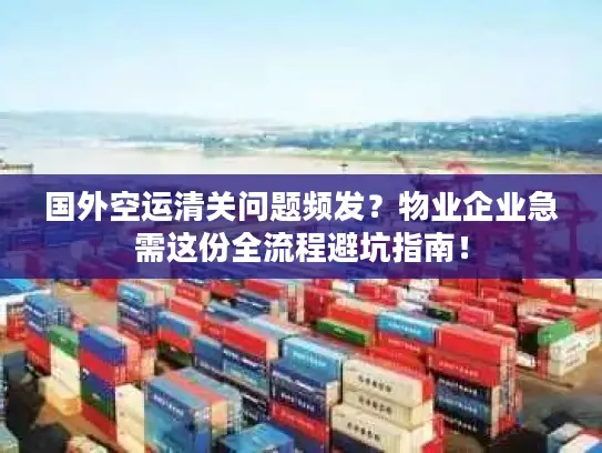 国外空运清关问题频发？物业企业急需这份全流程避坑指南！