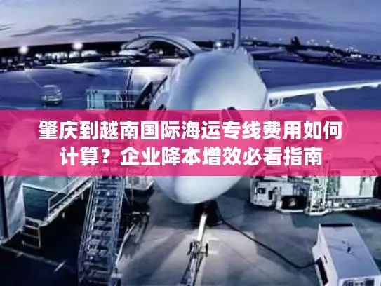 肇庆到越南国际海运专线费用如何计算？企业降本增效必看指南