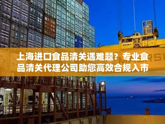 上海进口食品清关遇难题？专业食品清关代理公司助您高效合规入市