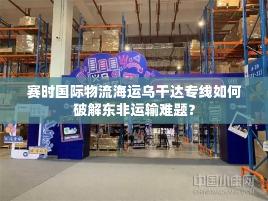 赛时国际物流海运乌干达专线如何破解东非运输难题？