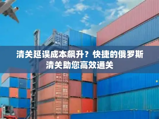 清关延误成本飙升？快捷的俄罗斯清关助您高效通关